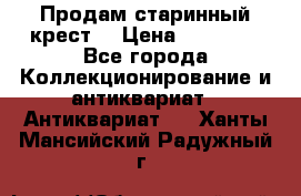 Продам старинный крест  › Цена ­ 20 000 - Все города Коллекционирование и антиквариат » Антиквариат   . Ханты-Мансийский,Радужный г.